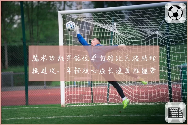 魔术班凯罗低位单打对比瓦格纳转换进攻，年轻核心成长速度谁能带领球队冲击季后赛？