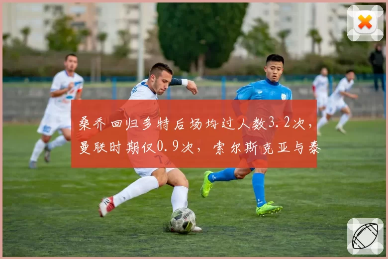 桑乔回归多特后场均过人数3.2次,曼联时期仅0.9次,索尔斯克亚与泰尔齐奇培养模式对比