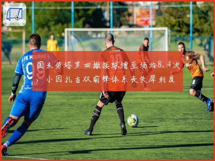 国米劳塔罗回撤接球增至场均8.4次,小因扎吉双前锋体系丧失犀利度?