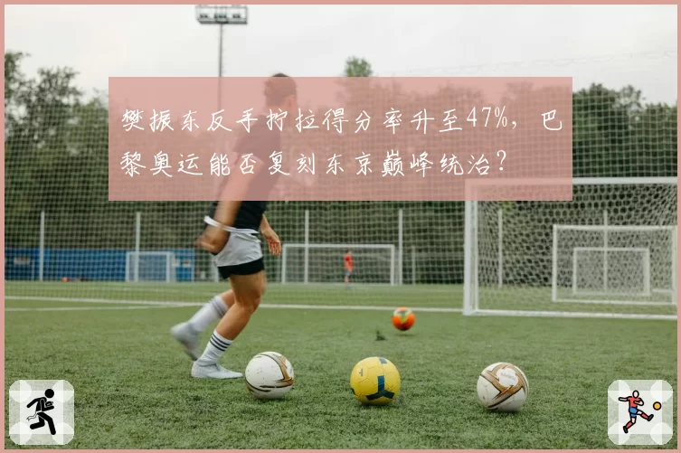 樊振东反手拧拉得分率升至47%，巴黎奥运能否复刻东京巅峰统治？