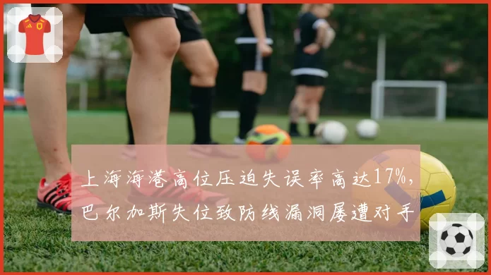上海海港高位压迫失误率高达17%，巴尔加斯失位致防线漏洞屡遭对手反击惩罚