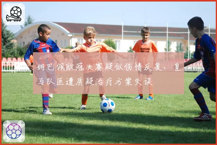 姆巴佩欧冠决赛疑似伤情反复，皇马队医遭质疑治疗方案失误