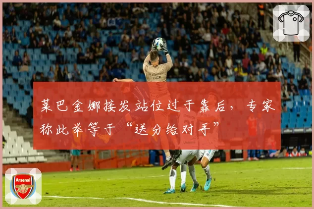 莱巴金娜接发站位过于靠后，专家称此举等于“送分给对手”