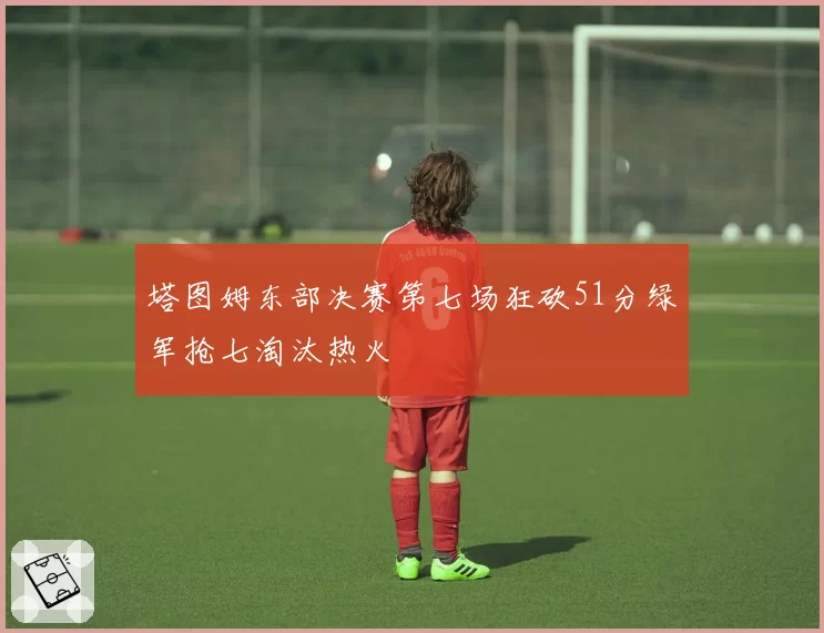 塔图姆东部决赛第七场狂砍51分绿军抢七淘汰热火