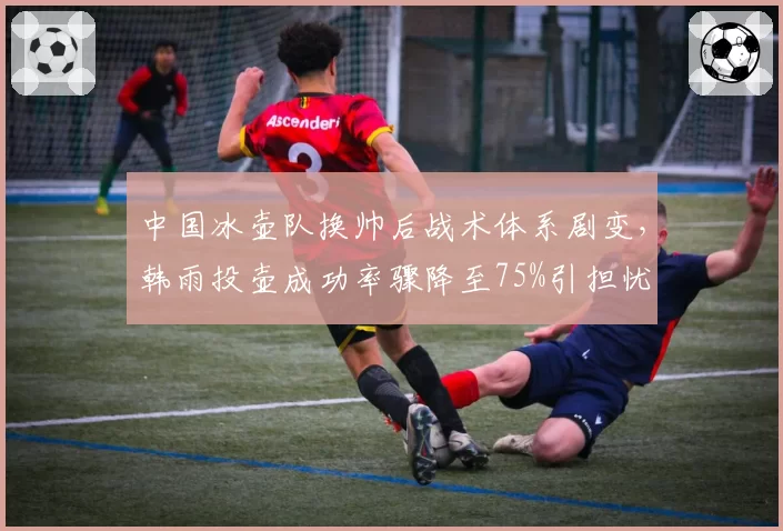 中国冰壶队换帅后战术体系剧变，韩雨投壶成功率骤降至75%引担忧