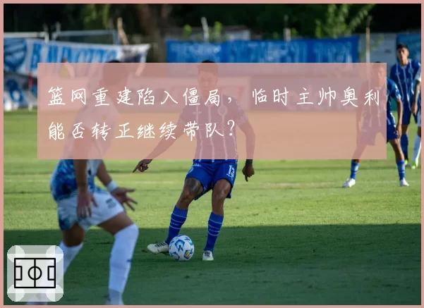 篮网重建陷入僵局，临时主帅奥利能否转正继续带队？