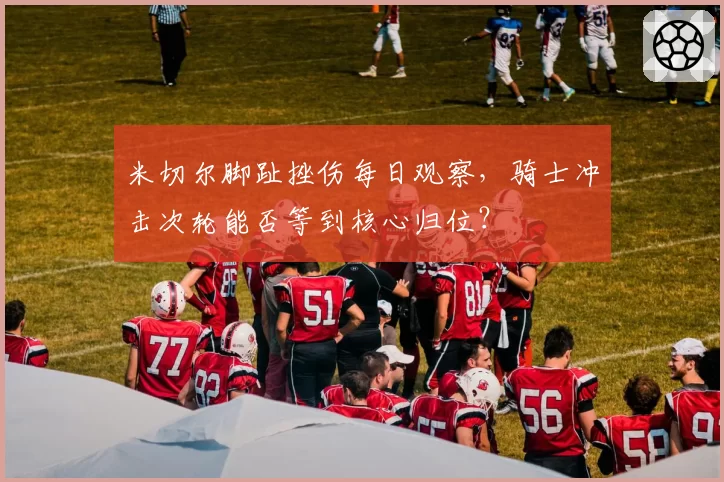 米切尔脚趾挫伤每日观察，骑士冲击次轮能否等到核心归位？