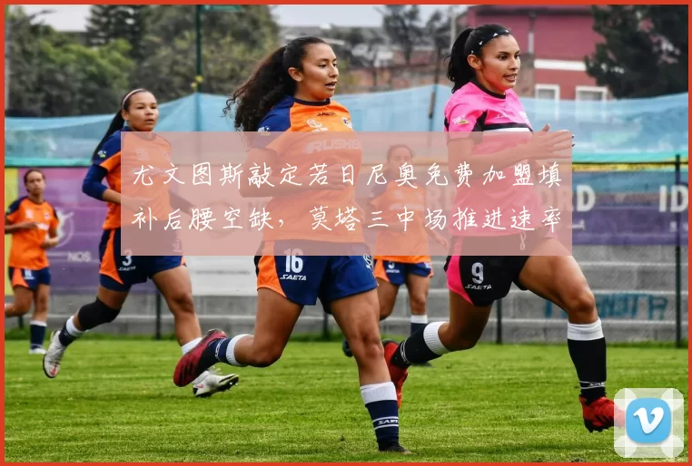 尤文图斯敲定若日尼奥免费加盟填补后腰空缺，莫塔三中场推进速率预计提升15%