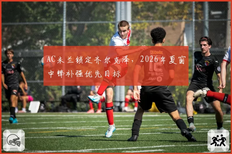 AC米兰锁定齐尔克泽，2026年夏窗中锋补强优先目标