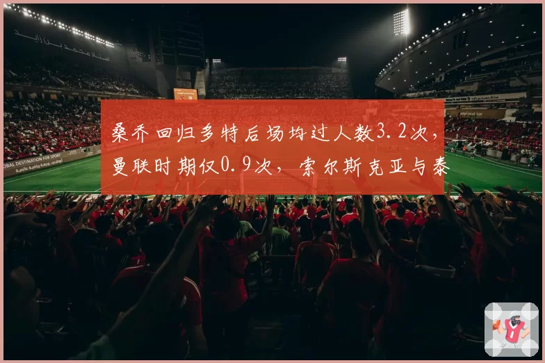 桑乔回归多特后场均过人数3.2次,曼联时期仅0.9次,索尔斯克亚与泰尔齐奇培养模式对比