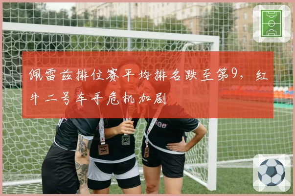 佩雷兹排位赛平均排名跌至第9,红牛二号车手危机加剧