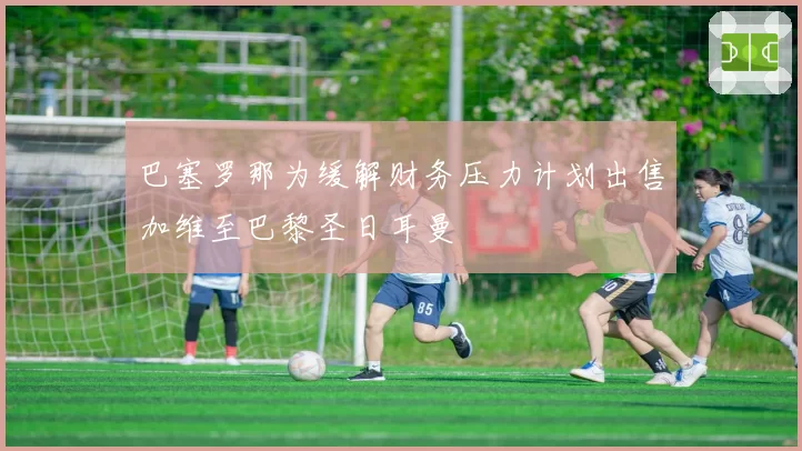 巴塞罗那为缓解财务压力计划出售加维至巴黎圣日耳曼