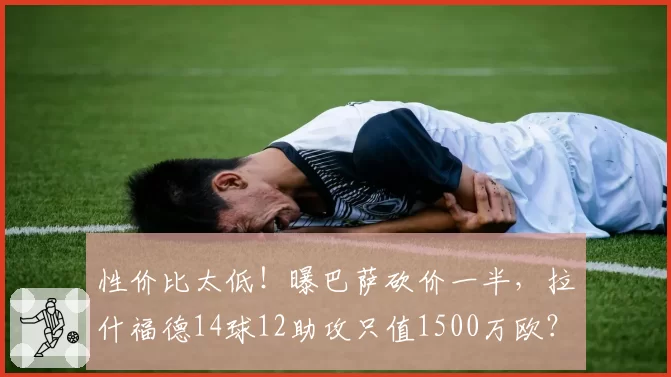 性价比太低！曝巴萨砍价一半，拉什福德14球12助攻只值1500万欧？