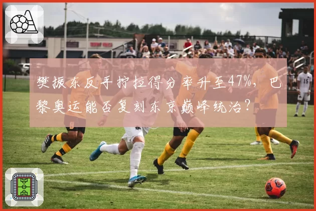 樊振东反手拧拉得分率升至47%，巴黎奥运能否复刻东京巅峰统治？
