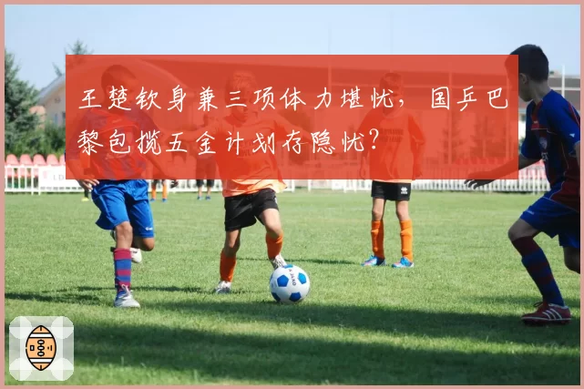 王楚钦身兼三项体力堪忧，国乒巴黎包揽五金计划存隐忧？