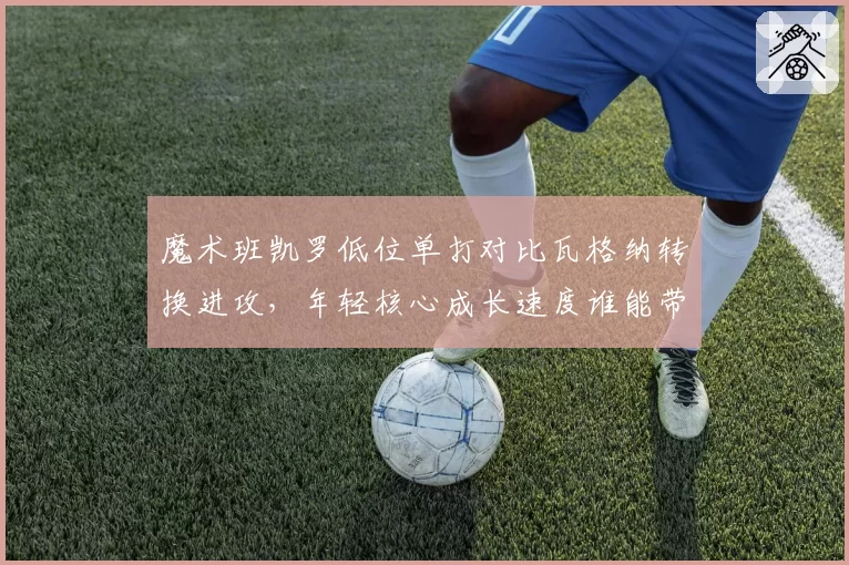 魔术班凯罗低位单打对比瓦格纳转换进攻，年轻核心成长速度谁能带领球队冲击季后赛？