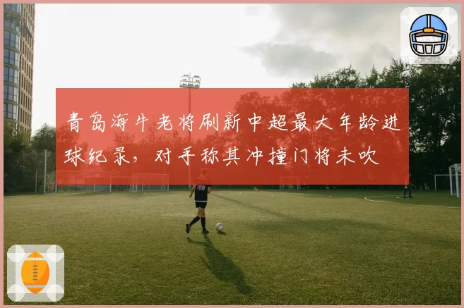 青岛海牛老将刷新中超最大年龄进球纪录，对手称其冲撞门将未吹