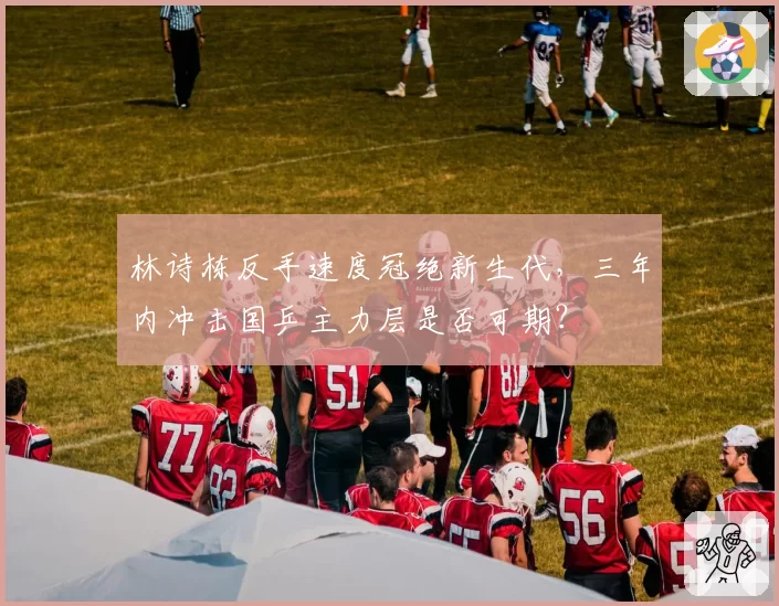 林诗栋反手速度冠绝新生代，三年内冲击国乒主力层是否可期？