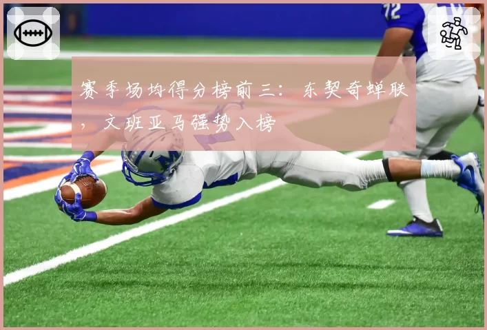 赛季场均得分榜前三：东契奇蝉联，文班亚马强势入榜