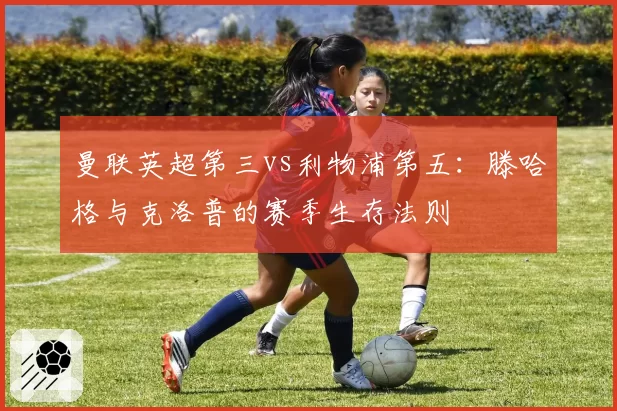 曼联英超第三vs利物浦第五:滕哈格与克洛普的赛季生存法则