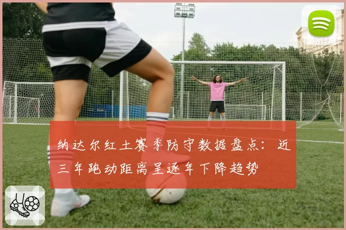 纳达尔红土赛季防守数据盘点：近三年跑动距离呈逐年下降趋势