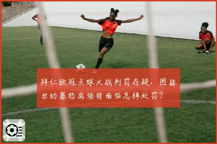 拜仁欧冠点球大战判罚存疑,图赫尔的暴怒离场将面临怎样处罚?