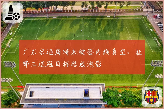 广东宏远周琦未续签内线真空，杜锋三连冠目标恐成泡影