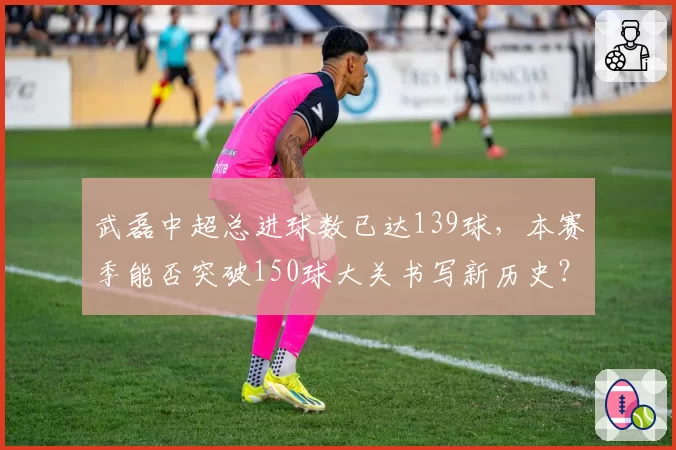 武磊中超总进球数已达139球，本赛季能否突破150球大关书写新历史？