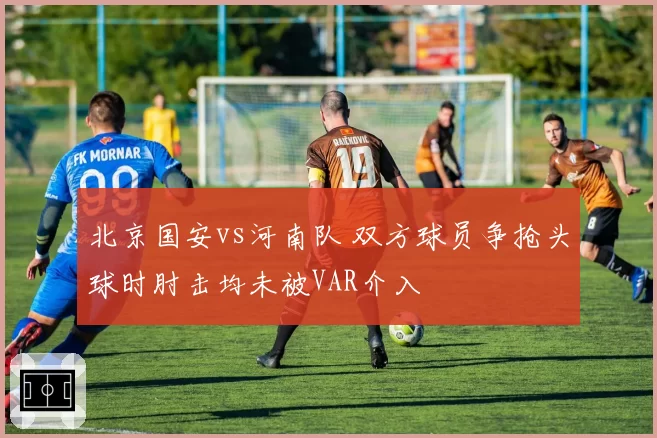 北京国安vs河南队 双方球员争抢头球时肘击均未被VAR介入