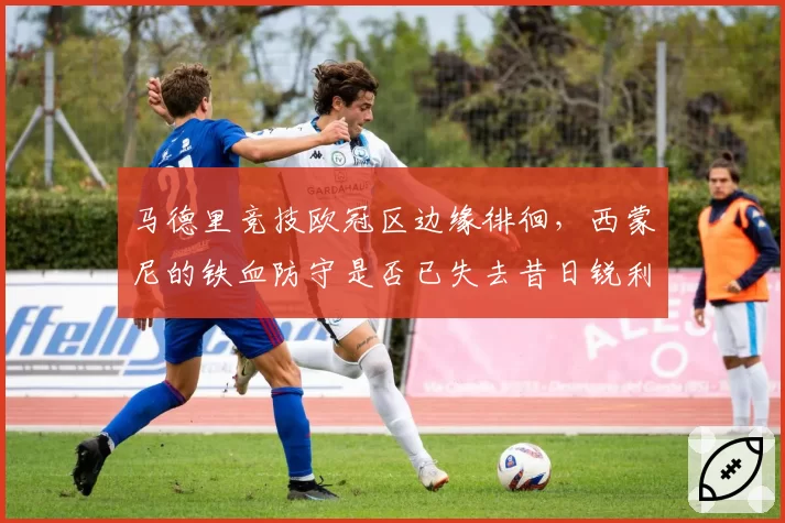 马德里竞技欧冠区边缘徘徊,西蒙尼的铁血防守是否已失去昔日锐利?