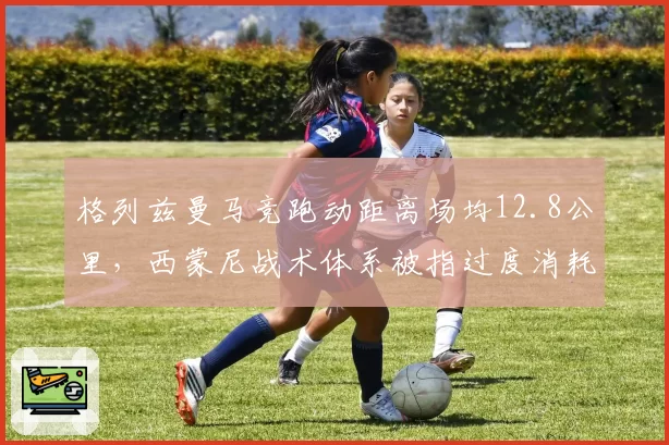 格列兹曼马竞跑动距离场均12.8公里，西蒙尼战术体系被指过度消耗老将
