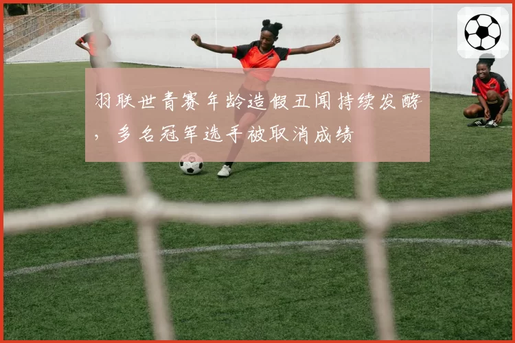 羽联世青赛年龄造假丑闻持续发酵,多名冠军选手被取消成绩