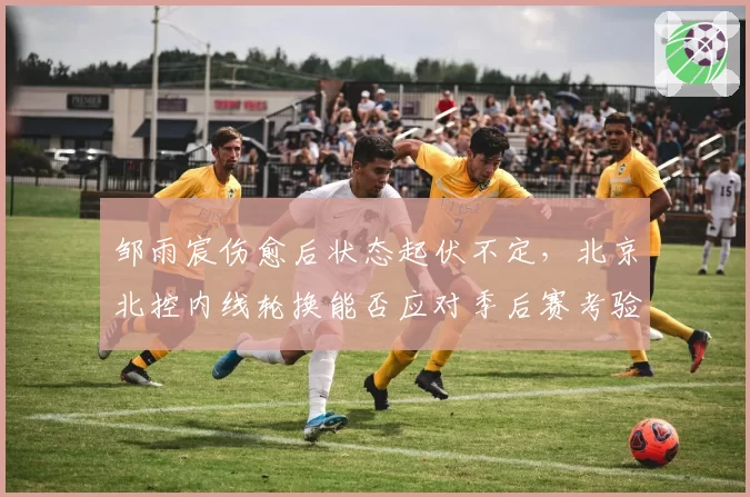 邹雨宸伤愈后状态起伏不定，北京北控内线轮换能否应对季后赛考验？