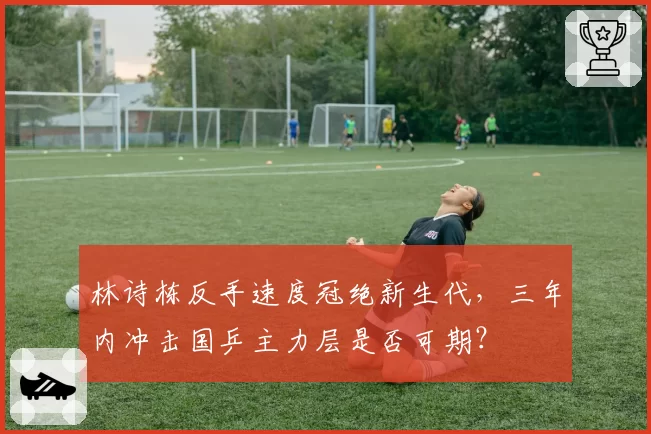 林诗栋反手速度冠绝新生代，三年内冲击国乒主力层是否可期？