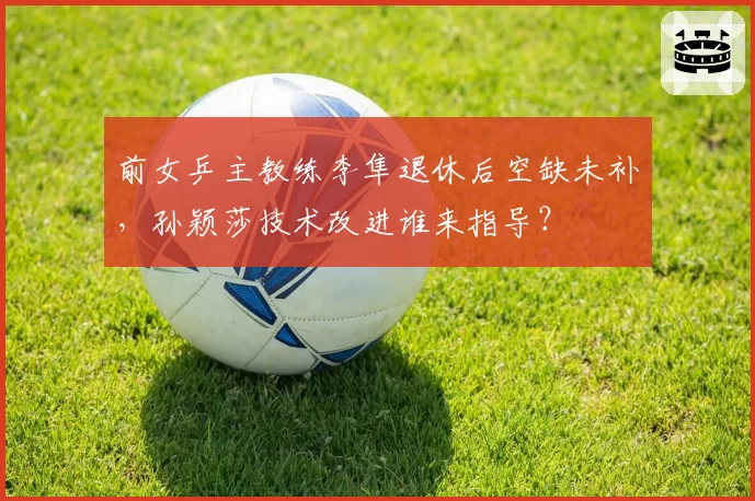 前女乒主教练李隼退休后空缺未补，孙颖莎技术改进谁来指导？