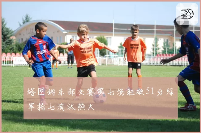 塔图姆东部决赛第七场狂砍51分绿军抢七淘汰热火