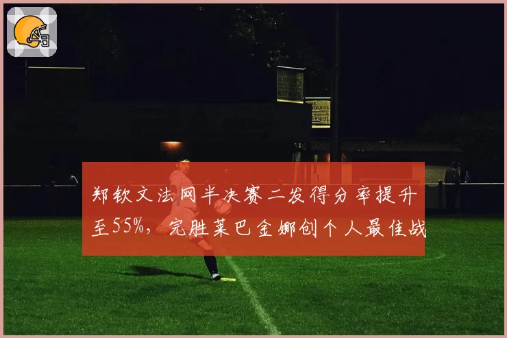 郑钦文法网半决赛二发得分率提升至55%，完胜莱巴金娜创个人最佳战绩