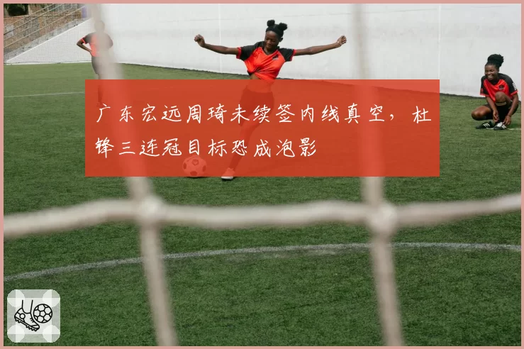 广东宏远周琦未续签内线真空，杜锋三连冠目标恐成泡影