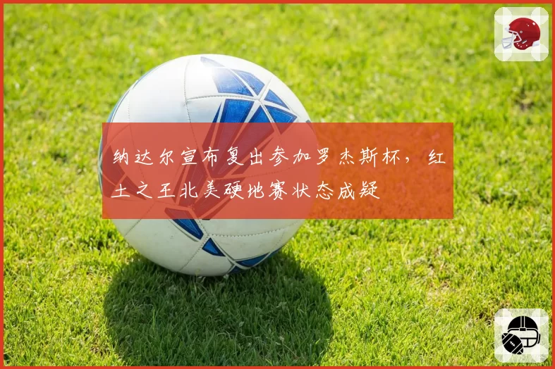 纳达尔宣布复出参加罗杰斯杯，红土之王北美硬地赛状态成疑