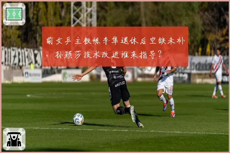 前女乒主教练李隼退休后空缺未补，孙颖莎技术改进谁来指导？