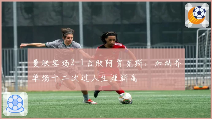 曼联客场2-1击败阿贾克斯,加纳乔单场十二次过人生涯新高