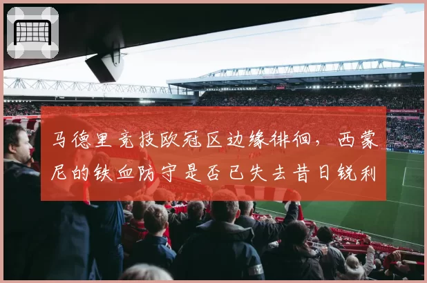 马德里竞技欧冠区边缘徘徊，西蒙尼的铁血防守是否已失去昔日锐利？