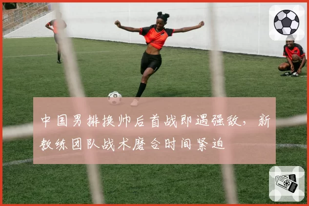 中国男排换帅后首战即遇强敌，新教练团队战术磨合时间紧迫
