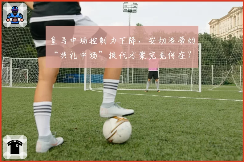 皇马中场控制力下降，安切洛蒂的“典礼中场”换代方案究竟何在？