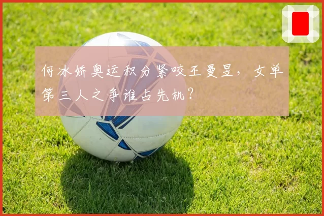 何冰娇奥运积分紧咬王曼昱,女单第三人之争谁占先机?