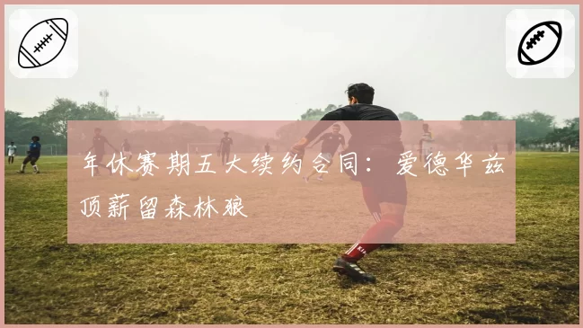 年休赛期五大续约合同：爱德华兹顶薪留森林狼