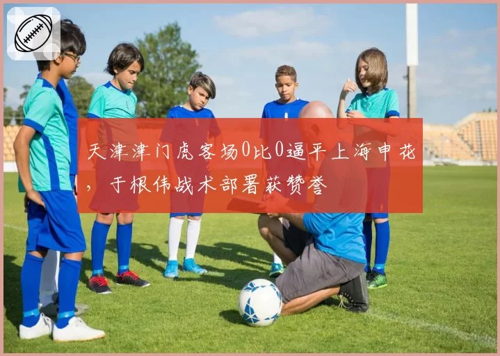 天津津门虎客场0比0逼平上海申花，于根伟战术部署获赞誉
