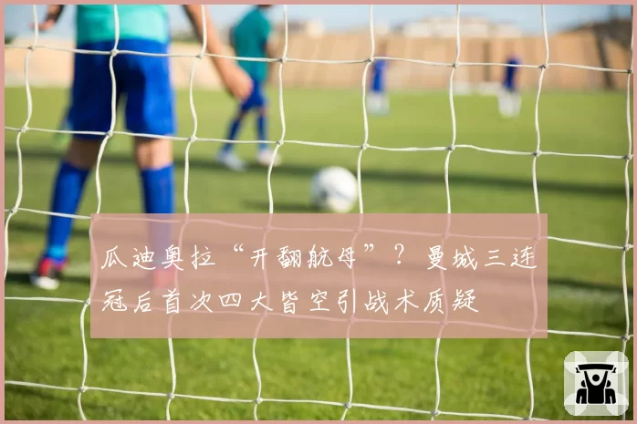 瓜迪奥拉“开翻航母”？曼城三连冠后首次四大皆空引战术质疑