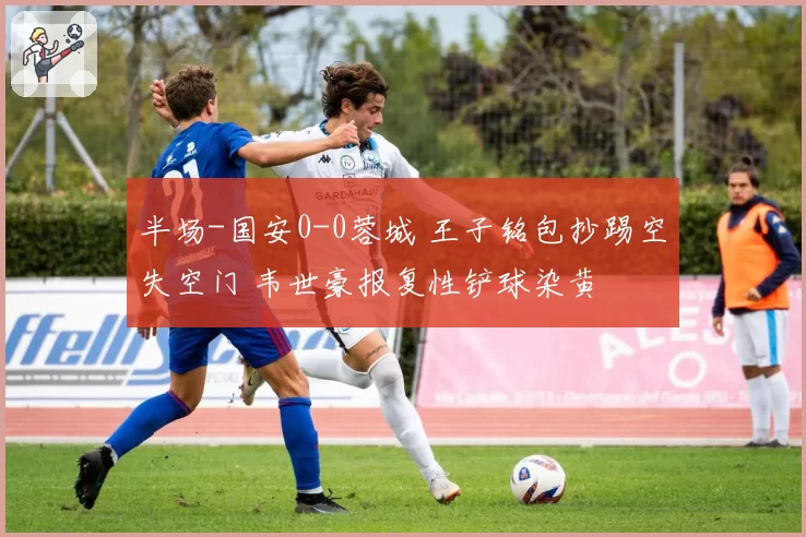 半场-国安0-0蓉城 王子铭包抄踢空失空门 韦世豪报复性铲球染黄