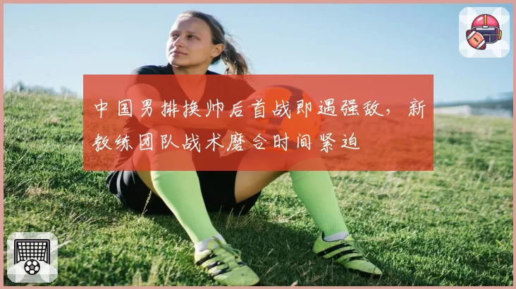 中国男排换帅后首战即遇强敌，新教练团队战术磨合时间紧迫